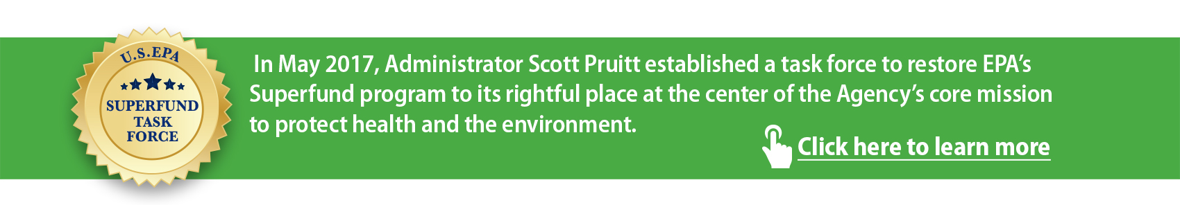 Superfund Task Force. In May 2017 Administrator Scott Pruitt established a task force to restore EPA's Superfund program to its rightful place at the center of the Agency's core mission to protect health and the environment. Click here to learn more.