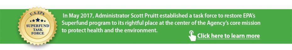 Superfund Task Force. In May 2017 Administrator Scott Pruitt established a task force to restore EPA's Superfund program to its rightful place at the center of the Agency's core mission to protect health and the environment. Click here to learn more.