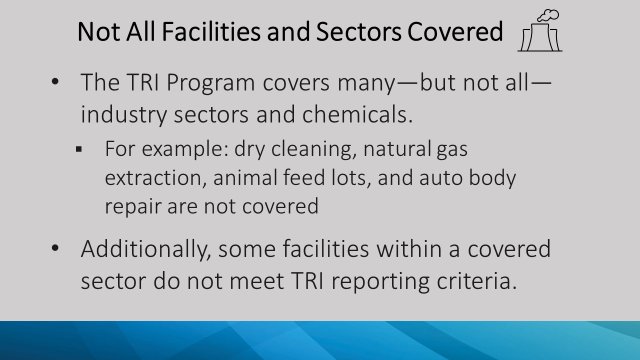 The TRI Program covers many, but not all, industry sectors and chemicals. Additionally, some facilities within a covered sector don't meet TRI reporting criteria.