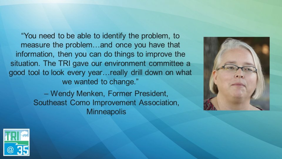 You need to be able to identify the problem, to measure the problem. . . . and once you have that information, then you can do things to improve the situation. The TRI gave our environment committee a good tool to look every year…really drill down on what we wanted to change. – Wendy Menken, Former President of the Southeast Como Improvement Association, Minneapolis