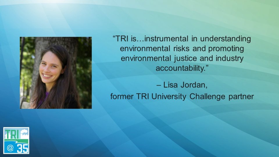 TRI is . . . instrumental in understanding environmental risks and promoting environmental justice and industry accountability. – Lisa Jordan, former TRI University Challenge partner