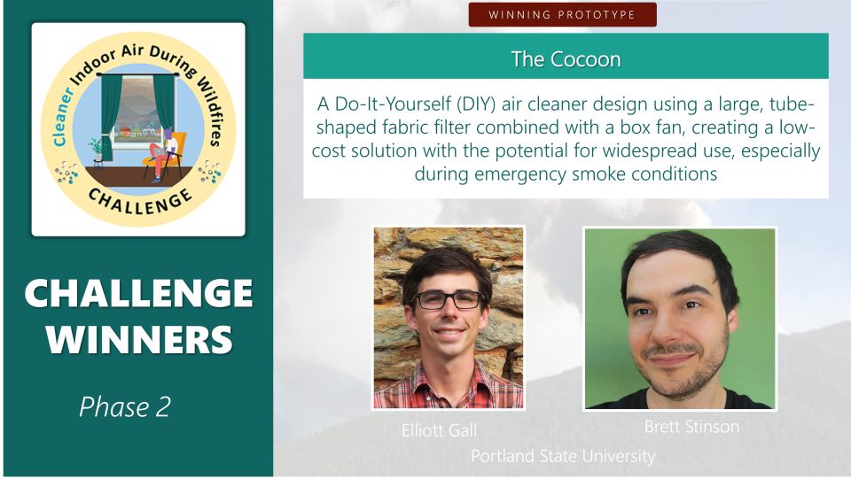 Description of one of the winning prototypes and the winners’ names and affiliations.  Description:  A Do-It-Yourself (DIY) air cleaner design using a large, tube-shaped fabric filter combined with a box fan, creating a low-cost solution with the potential for widespread use, especially during emergency smoke conditions.  Winners:  Elliott Gall and Brett Stinson from Portland State University.